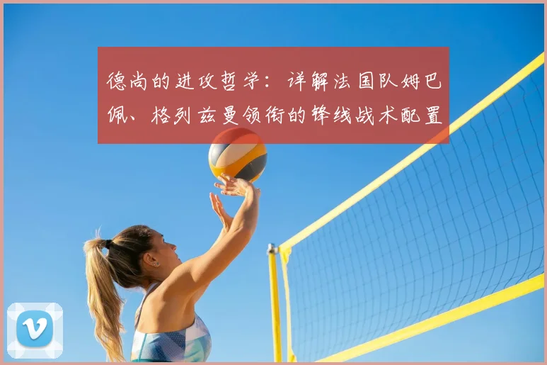 德尚的进攻哲学:详解法国队姆巴佩、格列兹曼领衔的锋线战术配置与组合秘诀
