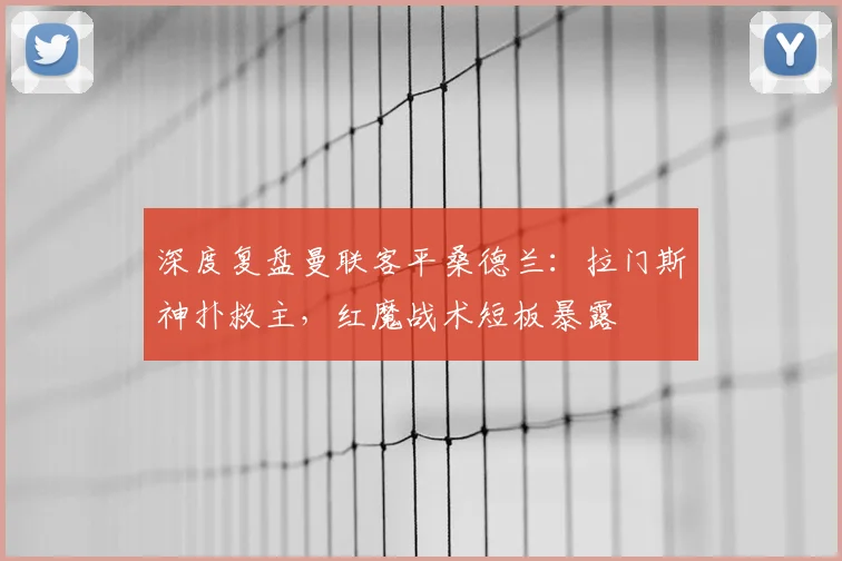 深度复盘曼联客平桑德兰：拉门斯神扑救主，红魔战术短板暴露