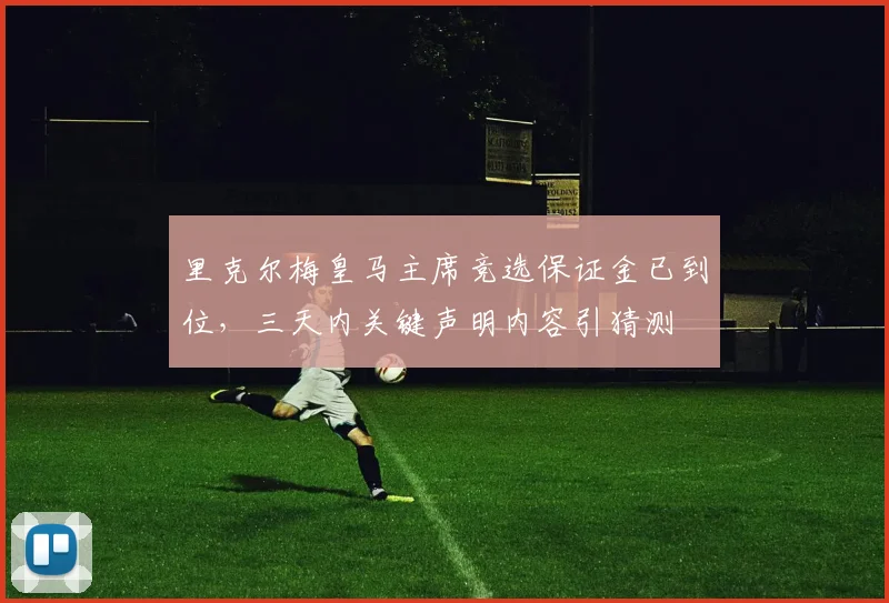 里克尔梅皇马主席竞选保证金已到位,三天内关键声明内容引猜测