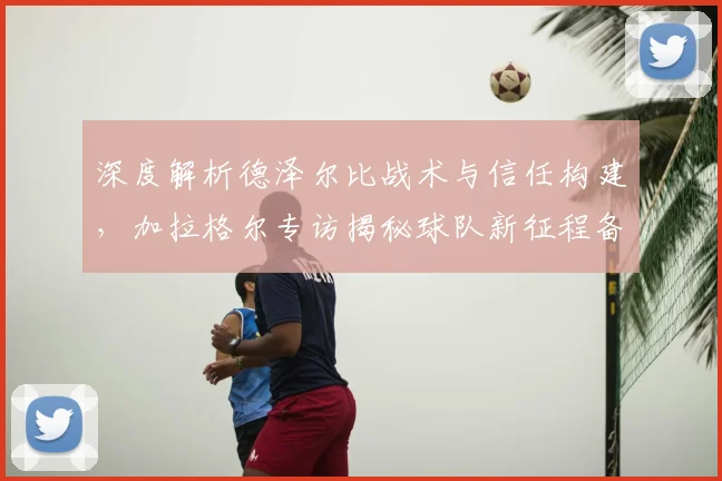 深度解析德泽尔比战术与信任构建,加拉格尔专访揭秘球队新征程备战策略