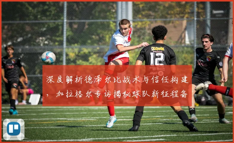 深度解析德泽尔比战术与信任构建，加拉格尔专访揭秘球队新征程备战策略