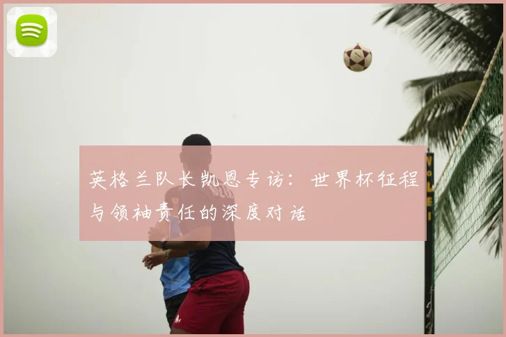 英格兰队长凯恩专访:世界杯征程与领袖责任的深度对话